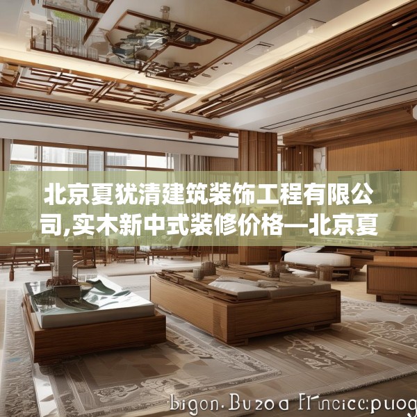 北京夏犹清建筑装饰工程有限公司,实木新中式装修价格—北京夏犹清建筑装饰工程有限公司157.a33b34c37fgy.44poiy