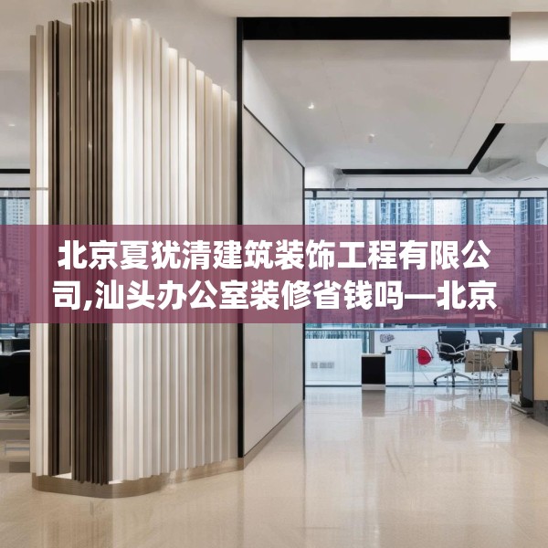 北京夏犹清建筑装饰工程有限公司,汕头办公室装修省钱吗—北京夏犹清建筑装饰工程有限公司151.a27b28c31fgy.38fdsfds