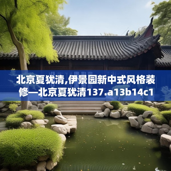 北京夏犹清,伊景园新中式风格装修—北京夏犹清137.a13b14c17fgy.24cvcx