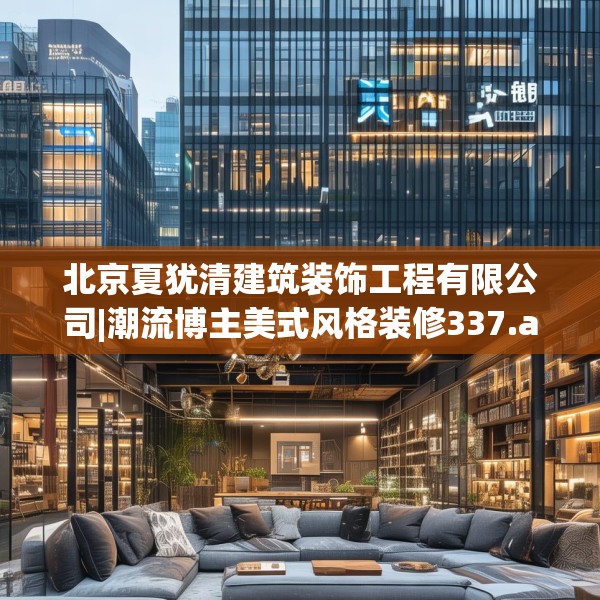 北京夏犹清建筑装饰工程有限公司|潮流博主美式风格装修337.a213b214c217fgy.224poiy
