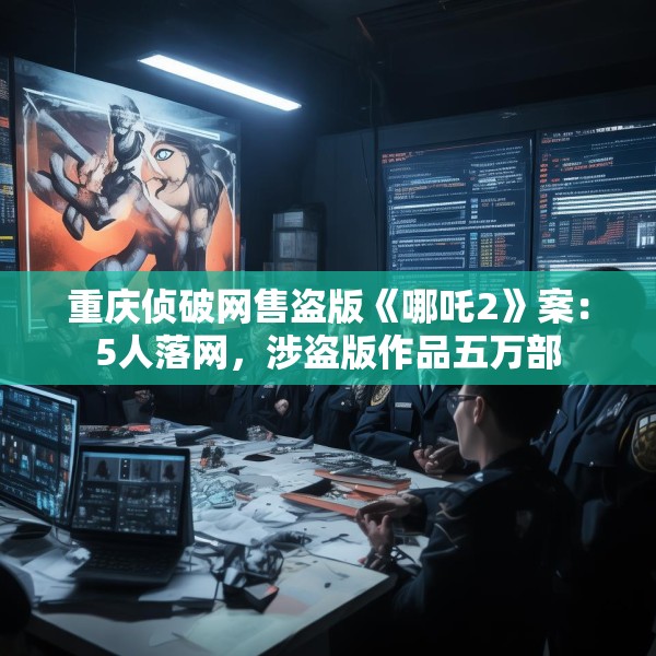 重庆侦破网售盗版《哪吒2》案：5人落网，涉盗版作品五万部