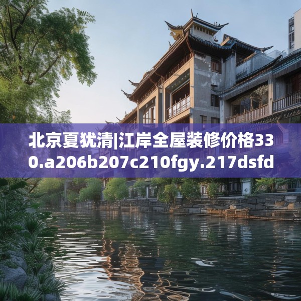 北京夏犹清|江岸全屋装修价格330.a206b207c210fgy.217dsfds