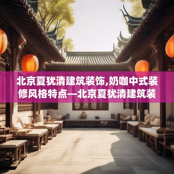北京夏犹清建筑装饰,奶咖中式装修风格特点—北京夏犹清建筑装饰472.a348b349c352fgy.359htyj