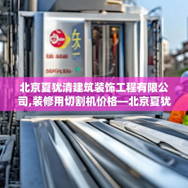 北京夏犹清建筑装饰工程有限公司,装修用切割机价格—北京夏犹清建筑装饰工程有限公司436.a312b313c316fgy.323htyj