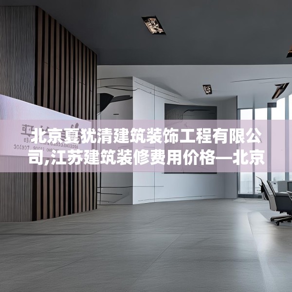 北京夏犹清建筑装饰工程有限公司,江苏建筑装修费用价格—北京夏犹清建筑装饰工程有限公司421.a297b298c301fgy.308fdsfds