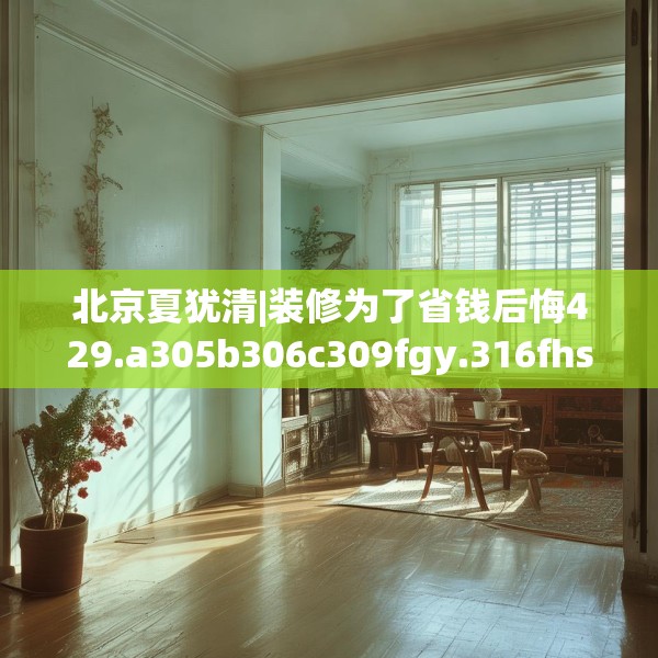 北京夏犹清|装修为了省钱后悔429.a305b306c309fgy.316fhsg