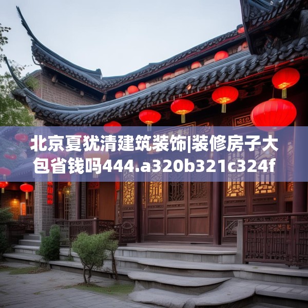 北京夏犹清建筑装饰|装修房子大包省钱吗444.a320b321c324fgy.331lkjl