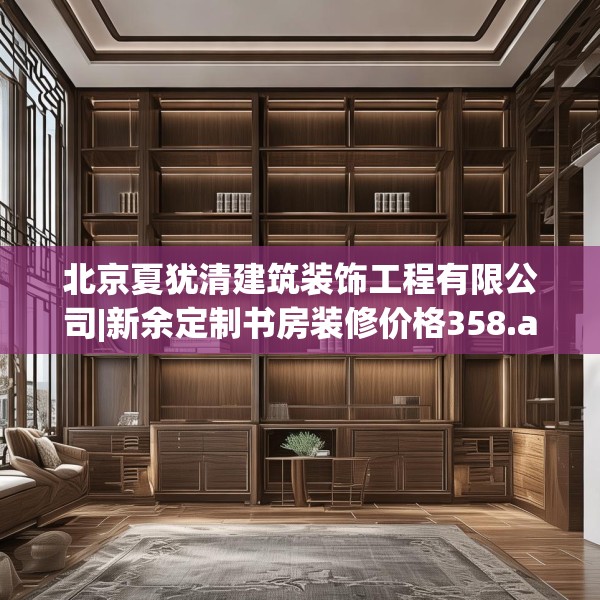 北京夏犹清建筑装饰工程有限公司|新余定制书房装修价格358.a234b235c238fgy.245dewqe