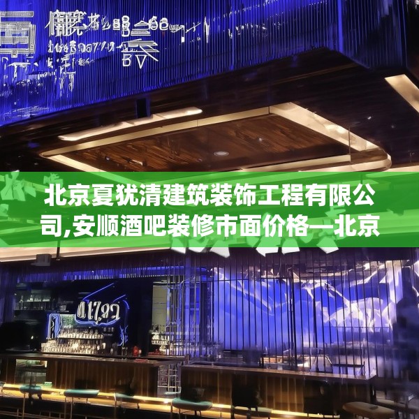 北京夏犹清建筑装饰工程有限公司,安顺酒吧装修市面价格—北京夏犹清建筑装饰工程有限公司488.a364b365c368fgy.37576664