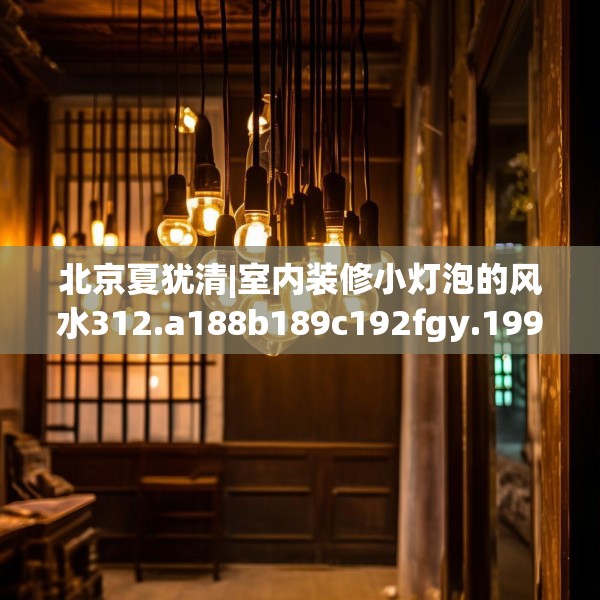 北京夏犹清|室内装修小灯泡的风水312.a188b189c192fgy.199dsfds
