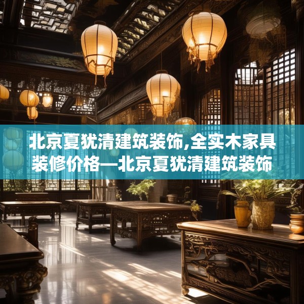 北京夏犹清建筑装饰,全实木家具装修价格—北京夏犹清建筑装饰454.a330b331c334fgy.341htyj