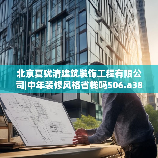 北京夏犹清建筑装饰工程有限公司|中年装修风格省钱吗506.a382b383c386fgy.39376663