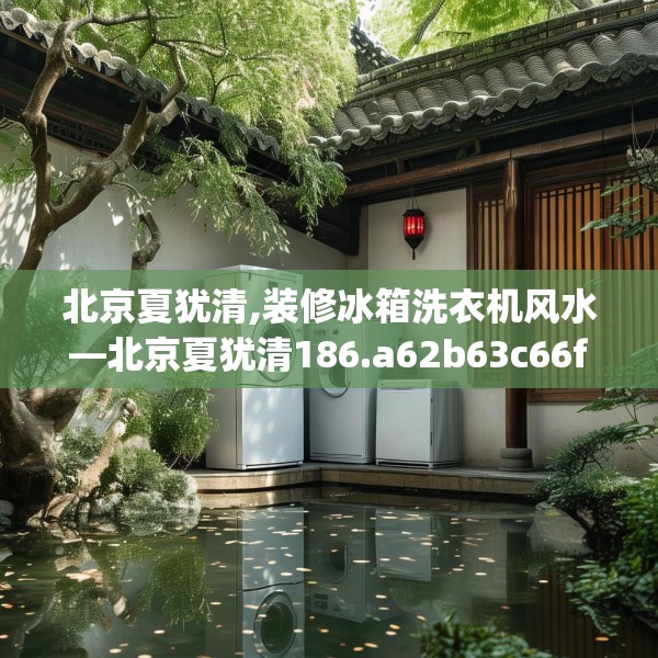 北京夏犹清,装修冰箱洗衣机风水—北京夏犹清186.a62b63c66fgy.73dsfds