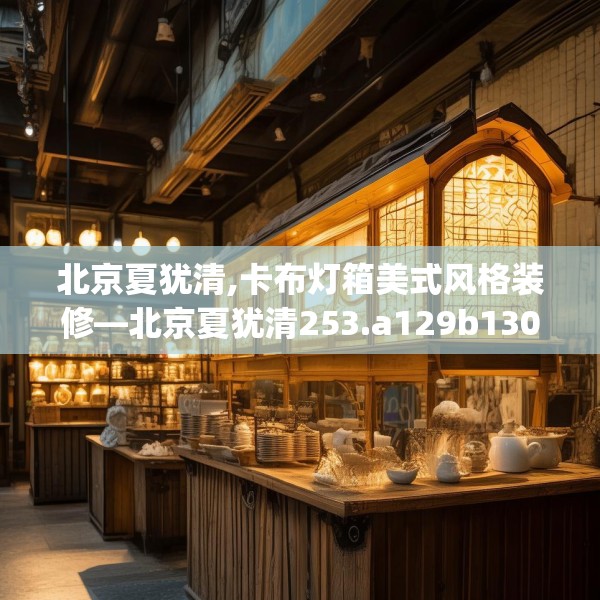 北京夏犹清,卡布灯箱美式风格装修—北京夏犹清253.a129b130c133fgy.140jhhj