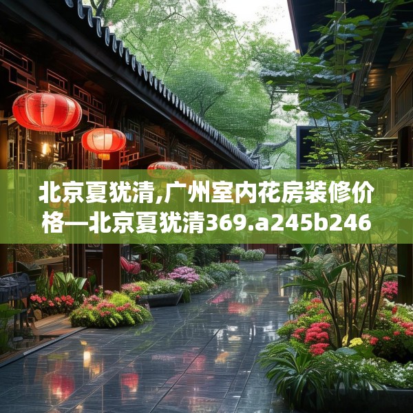 北京夏犹清,广州室内花房装修价格—北京夏犹清369.a245b246c249fgy.256fghfd