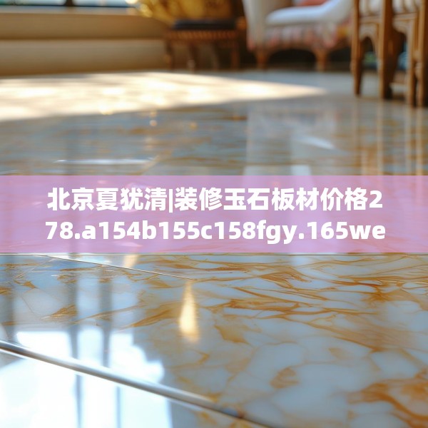 北京夏犹清|装修玉石板材价格278.a154b155c158fgy.165wew