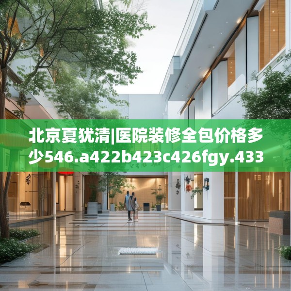 北京夏犹清|医院装修全包价格多少546.a422b423c426fgy.433dsfds