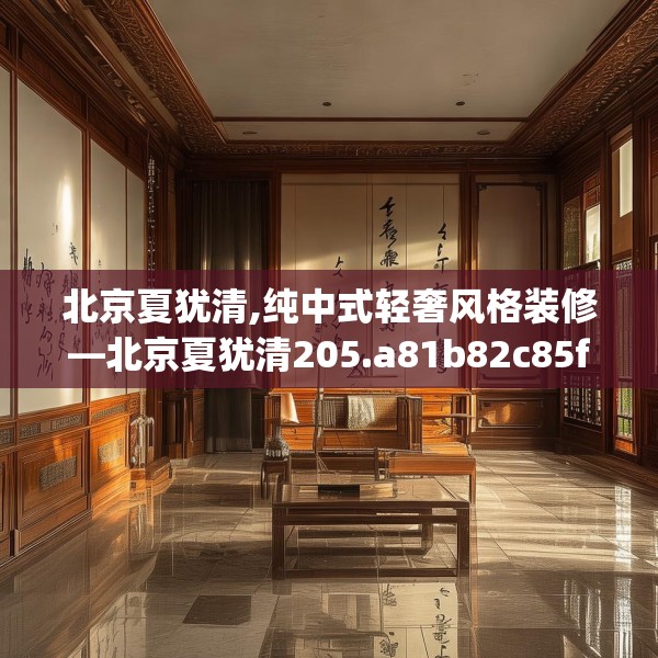 北京夏犹清,纯中式轻奢风格装修—北京夏犹清205.a81b82c85fgy.92fdsfds