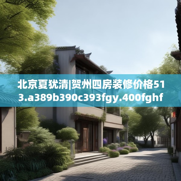 北京夏犹清|贺州四房装修价格513.a389b390c393fgy.400fghfd