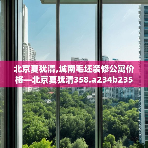 北京夏犹清,城南毛坯装修公寓价格—北京夏犹清358.a234b235c238fgy.245dewqe