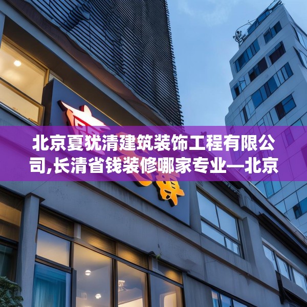 北京夏犹清建筑装饰工程有限公司,长清省钱装修哪家专业—北京夏犹清建筑装饰工程有限公司154.a30b31c34fgy.41sdA