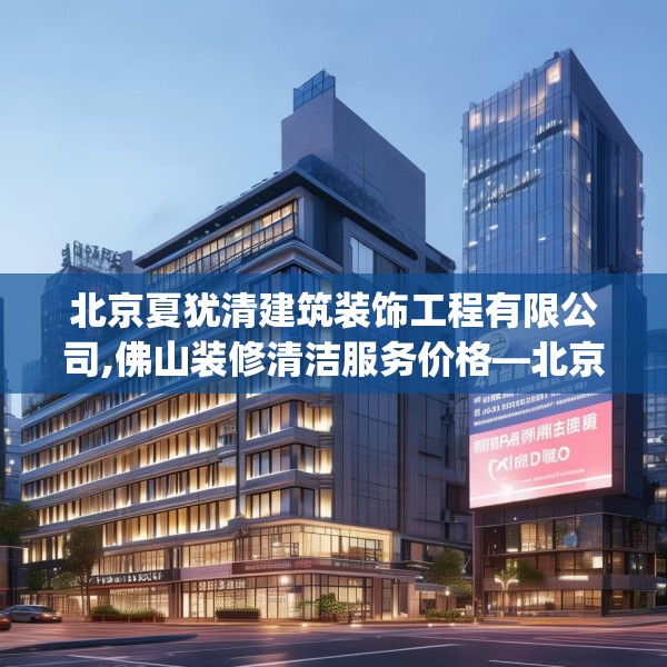 北京夏犹清建筑装饰工程有限公司,佛山装修清洁服务价格—北京夏犹清建筑装饰工程有限公司472.a348b349c352fgy.359htyj