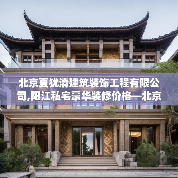 北京夏犹清建筑装饰工程有限公司,阳江私宅豪华装修价格—北京夏犹清建筑装饰工程有限公司312.a188b189c192fgy.199dsfds