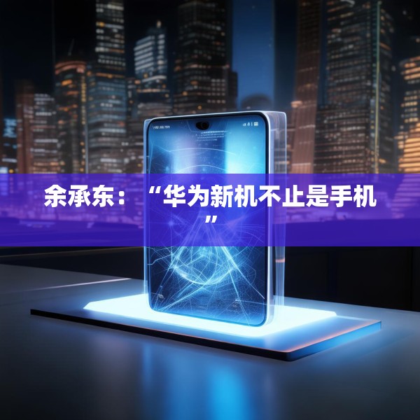 余承东：“华为新机不止是手机”