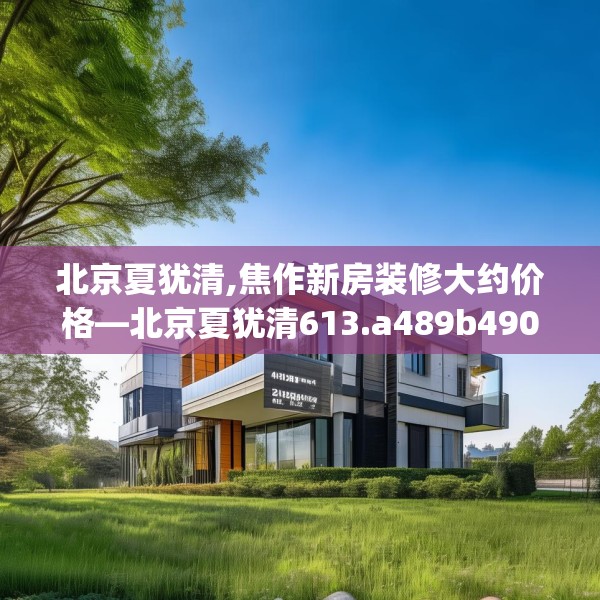 北京夏犹清,焦作新房装修大约价格—北京夏犹清613.a489b490c493fgy.500jhhj