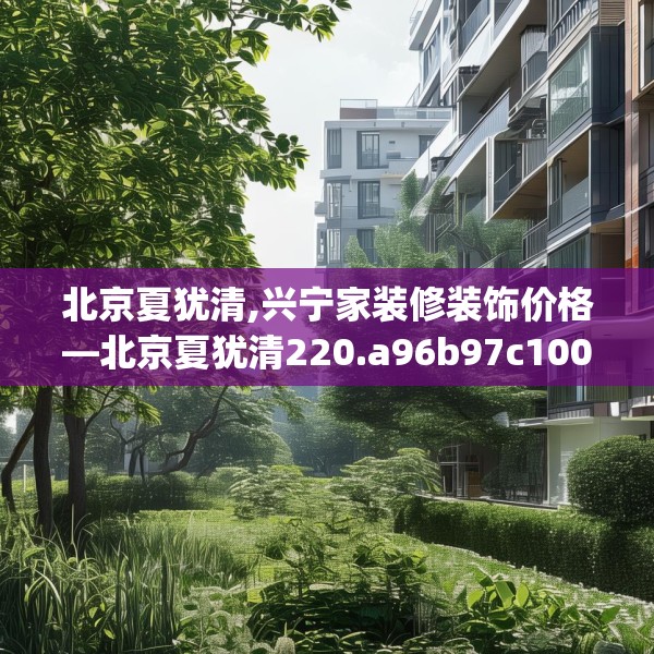 北京夏犹清,兴宁家装修装饰价格—北京夏犹清220.a96b97c100fgy.107htyj
