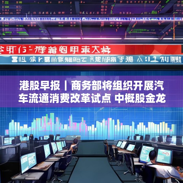 港股早报｜商务部将组织开展汽车流通消费改革试点 中概股金龙指数收于37个月来新高