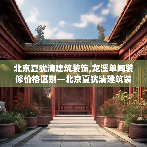 北京夏犹清建筑装饰,龙溪单间装修价格区别—北京夏犹清建筑装饰247.a123b124c127fgy.134poiy