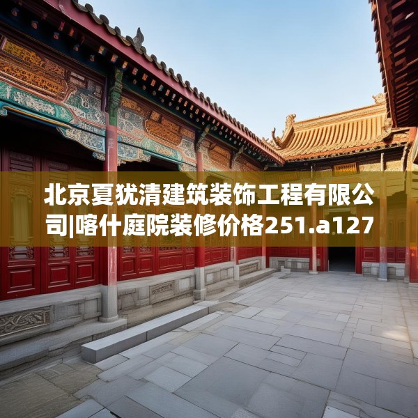 北京夏犹清建筑装饰工程有限公司|喀什庭院装修价格251.a127b128c131fgy.138bnbn