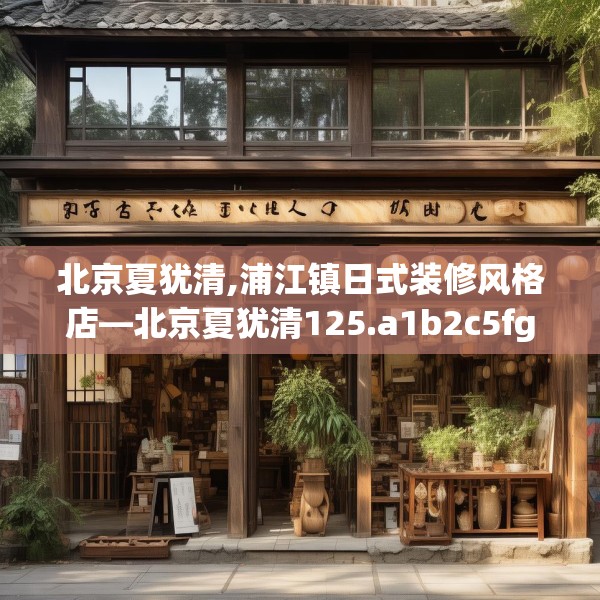 北京夏犹清,浦江镇日式装修风格店—北京夏犹清125.a1b2c5fgy.12bnbn
