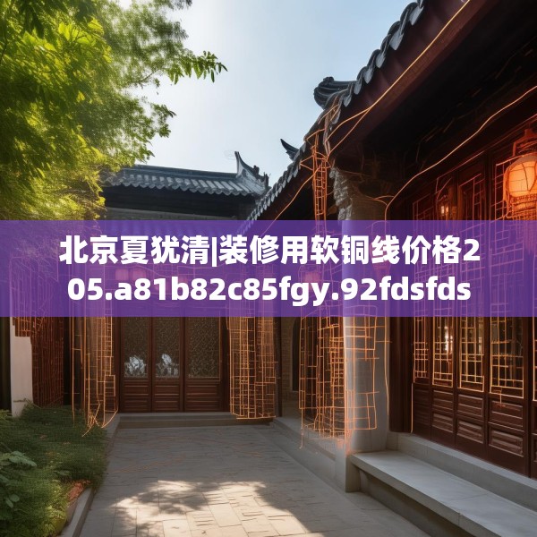 北京夏犹清|装修用软铜线价格205.a81b82c85fgy.92fdsfds