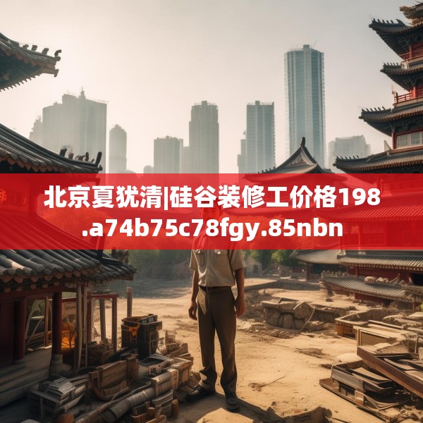 北京夏犹清|硅谷装修工价格198.a74b75c78fgy.85nbn
