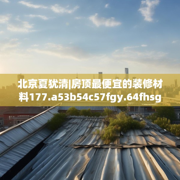 北京夏犹清|房顶最便宜的装修材料177.a53b54c57fgy.64fhsg