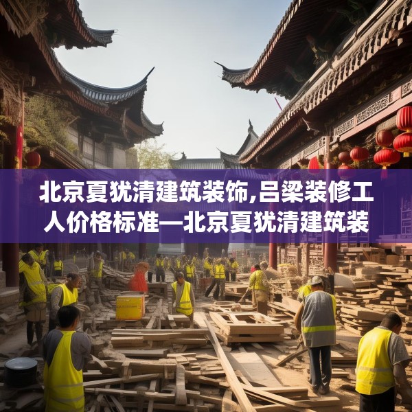 北京夏犹清建筑装饰,吕梁装修工人价格标准—北京夏犹清建筑装饰500.a376b377c380fgy.387xczxv