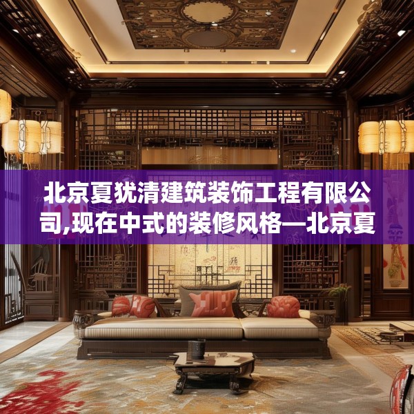 北京夏犹清建筑装饰工程有限公司,现在中式的装修风格—北京夏犹清建筑装饰工程有限公司227.a103b104c107fgy.114cvcx