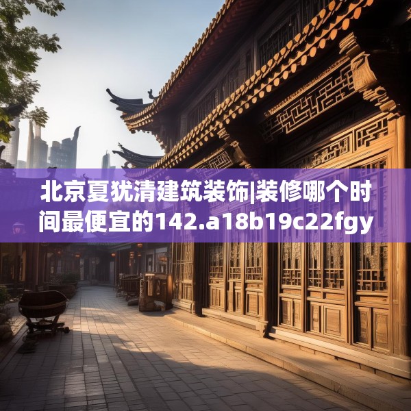北京夏犹清建筑装饰|装修哪个时间最便宜的142.a18b19c22fgy.29dewqe