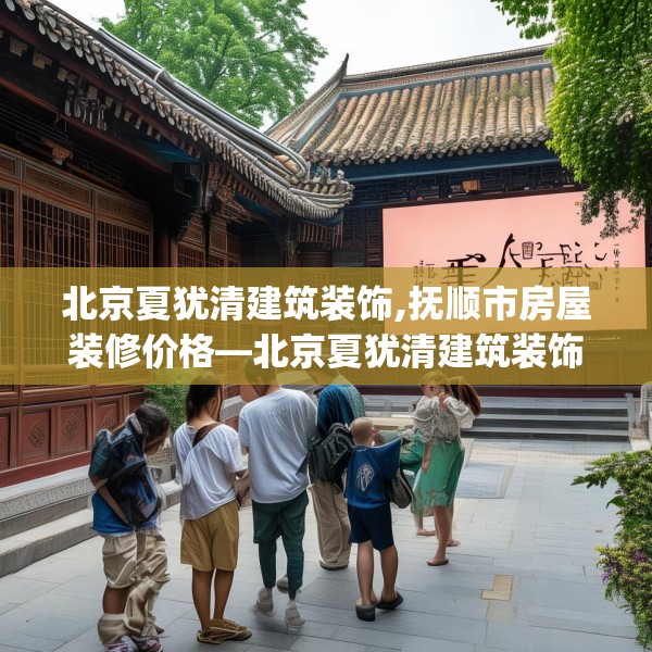 北京夏犹清建筑装饰,抚顺市房屋装修价格—北京夏犹清建筑装饰125.a1b2c5fgy.12bnbn