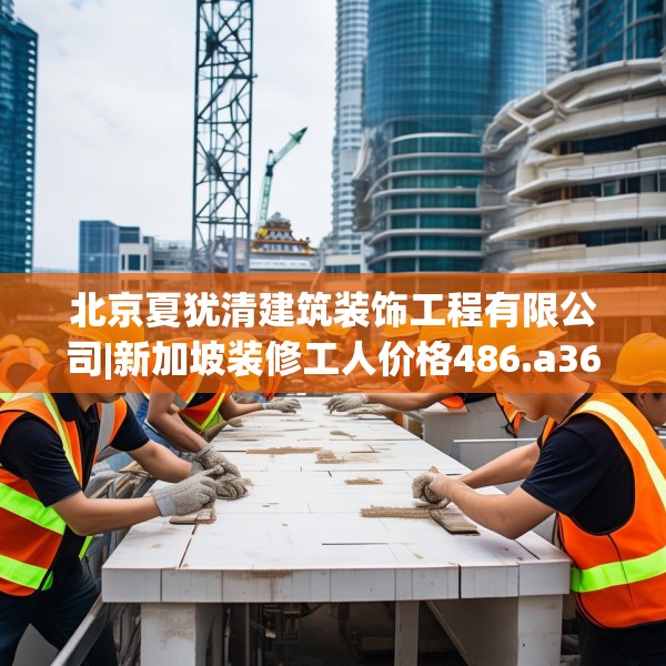 北京夏犹清建筑装饰工程有限公司|新加坡装修工人价格486.a362b363c366fgy.373nbn