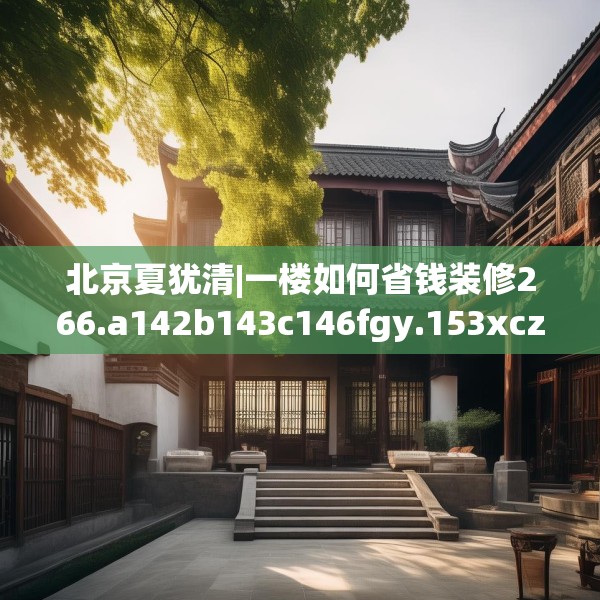 北京夏犹清|一楼如何省钱装修266.a142b143c146fgy.153xczxv
