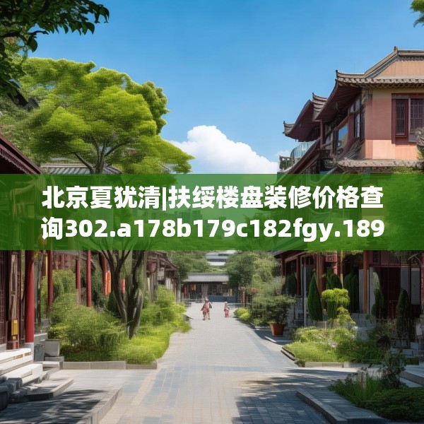 北京夏犹清|扶绥楼盘装修价格查询302.a178b179c182fgy.189xczxv