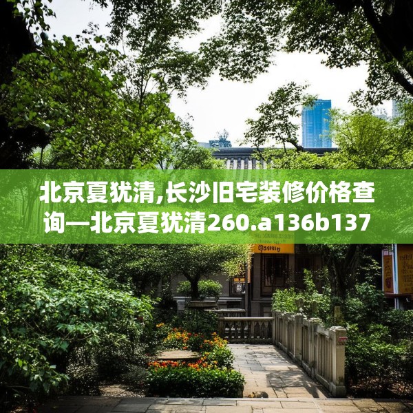 北京夏犹清,长沙旧宅装修价格查询—北京夏犹清260.a136b137c140fgy.147wew