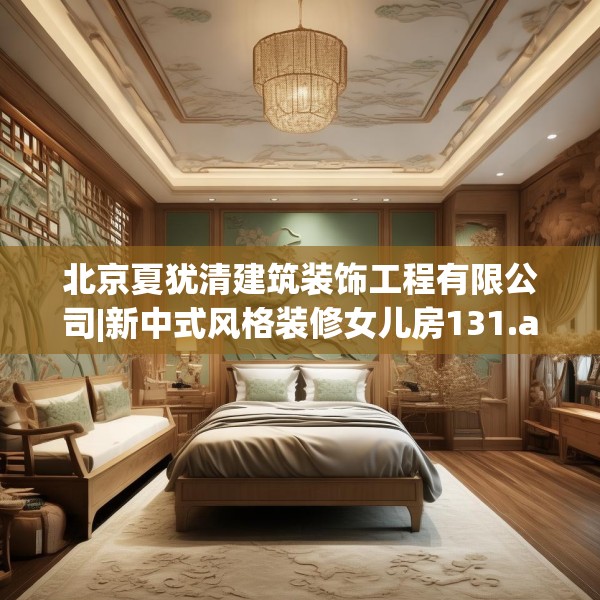 北京夏犹清建筑装饰工程有限公司|新中式风格装修女儿房131.a7b8c11fgy.18fds