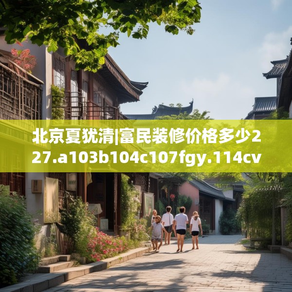 北京夏犹清|富民装修价格多少227.a103b104c107fgy.114cvcx