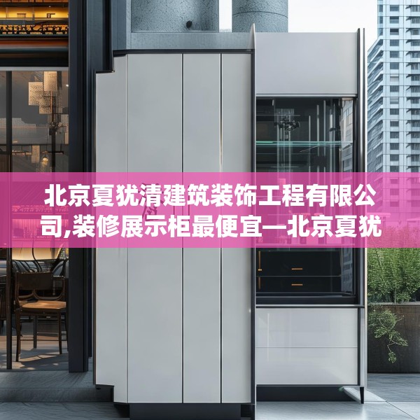 北京夏犹清建筑装饰工程有限公司,装修展示柜最便宜—北京夏犹清建筑装饰工程有限公司361.a237b238c241fgy.248jhhj