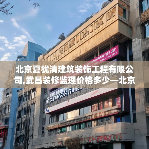 北京夏犹清建筑装饰工程有限公司,武昌装修监理价格多少—北京夏犹清建筑装饰工程有限公司240.a116b117c120fgy.127dsfds