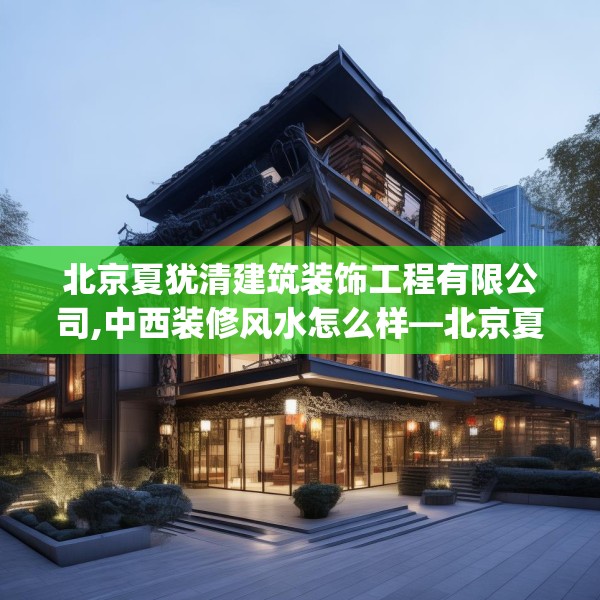 北京夏犹清建筑装饰工程有限公司,中西装修风水怎么样—北京夏犹清建筑装饰工程有限公司252.a128b129c132fgy.139nbn